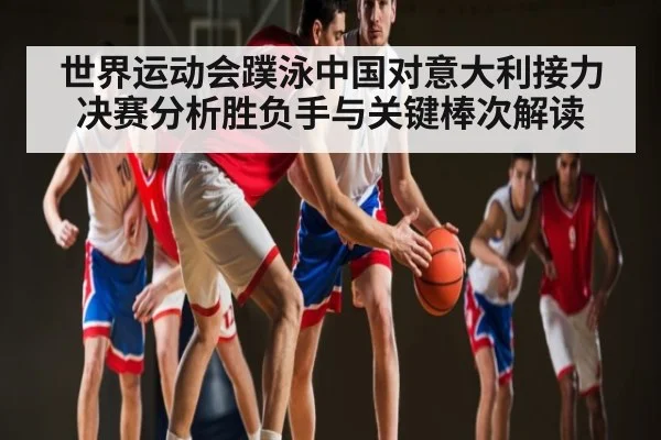 世界运动会蹼泳中国对意大利接力决赛分析胜负手与关键棒次解读