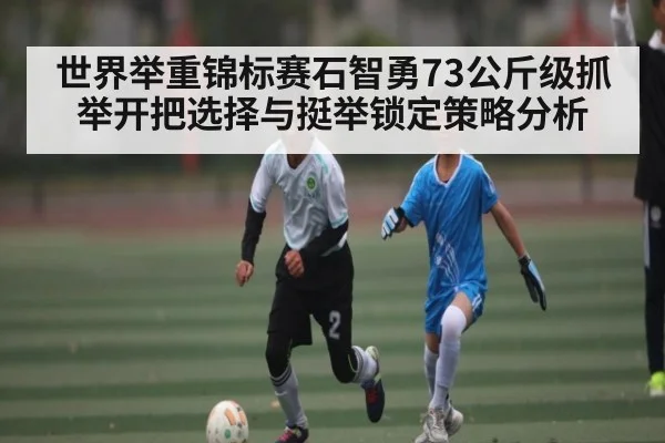 世界举重锦标赛石智勇73公斤级抓举开把选择与挺举锁定策略分析